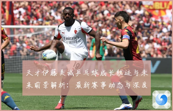 天才伊藤美诚乒乓球成长轨迹与未来前景解析：最新赛事动态与深度分析