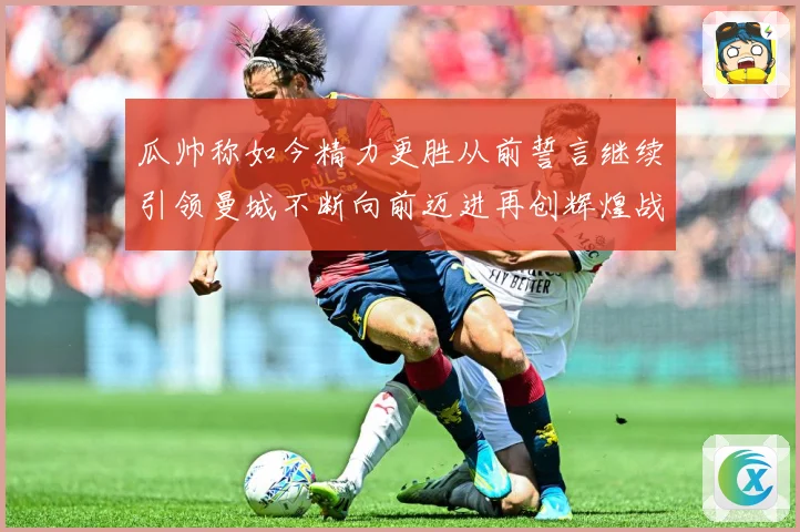 瓜帅称如今精力更胜从前誓言继续引领曼城不断向前迈进再创辉煌战术观察：最新赛事动态与深度分析