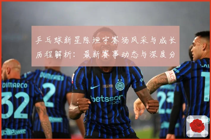 乒乓球新星陈垣宇赛场风采与成长历程解析：最新赛事动态与深度分析