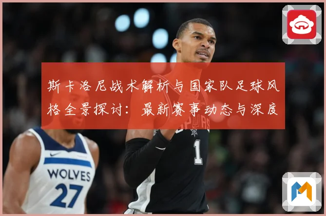 斯卡洛尼战术解析与国家队足球风格全景探讨：最新赛事动态与深度分析