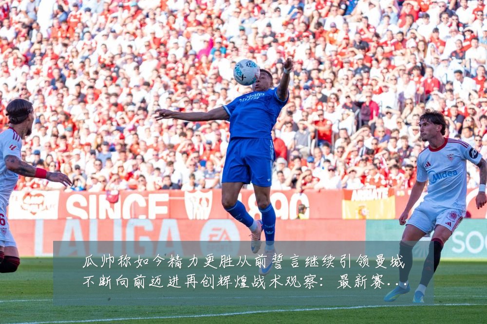 瓜帅称如今精力更胜从前誓言继续引领曼城不断向前迈进再创辉煌战术观察：最新赛事动态与深度分析