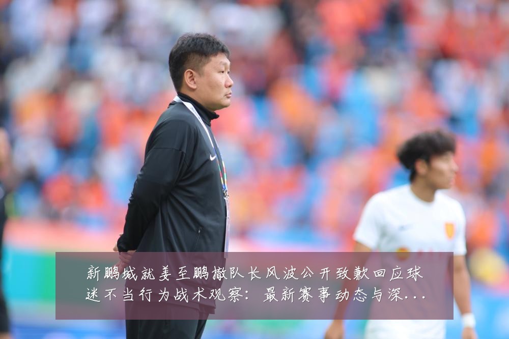 新鹏城就姜至鹏撤队长风波公开致歉回应球迷不当行为战术观察：最新赛事动态与深度分析