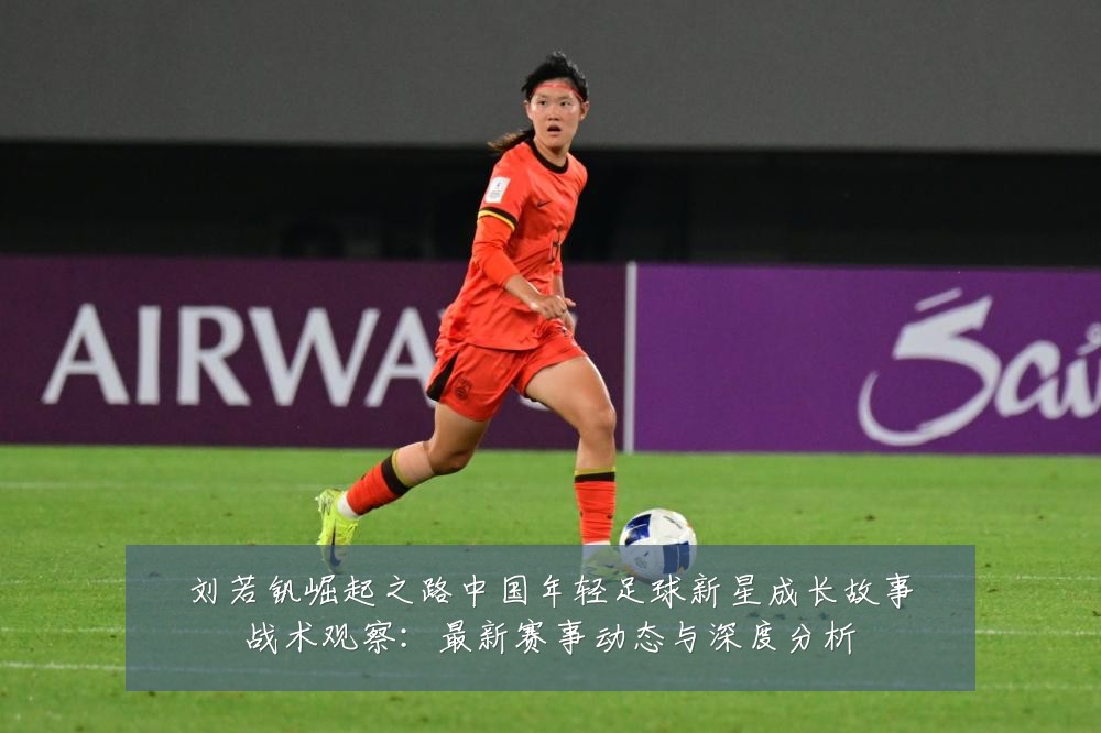 刘若钒崛起之路中国年轻足球新星成长故事战术观察:最新赛事动态与深度分析